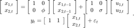 $$\begin{array}{*{20}{c}}&#xA;{\left[ {\begin{array}{*{20}{c}}&#xA;{{x_{1,t}}}\\&#xA;{{x_{2,t}}}&#xA;\end{array}} \right] = \left[ {\begin{array}{*{20}{c}}&#xA;1&#38;0\\&#xA;0&#38;\phi&#xA;\end{array}} \right]\left[ {\begin{array}{*{20}{c}}&#xA;{{x_{1,t - 1}}}\\&#xA;{{x_{2,t - 1}}}&#xA;\end{array}} \right] + \left[ {\begin{array}{*{20}{c}}&#xA;1&#38;0\\&#xA;0&#38;\sigma&#xA;\end{array}} \right]\left[ {\begin{array}{*{20}{c}}&#xA;{{u_{1,t}}}\\&#xA;{{u_{2,t}}}&#xA;\end{array}} \right]}\\&#xA;{{y_t} = \left[ {\begin{array}{*{20}{c}}&#xA;1&#38;1&#xA;\end{array}} \right]\left[ {\begin{array}{*{20}{c}}&#xA;{{x_{1,t}}}\\&#xA;{{x_{2,t}}}&#xA;\end{array}} \right] + {\varepsilon _t}}&#xA;\end{array}.$$