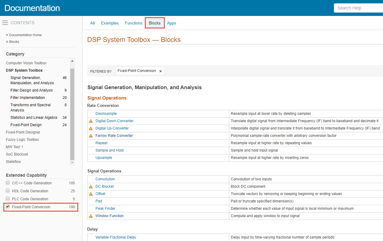 In the image below, there is a blue bar at the top written 'Documentation'. Right below that, on left, there is a contents pane. In the middle of the page, right under the blue bar, there are options that are clickable: 'All', 'Examples', 'Functions', 'Blocks', 'Apps'. In the contents pane, there are products listed. You can choose any product. However, the first product DSP System Toolbox is selected and you can see its categories listed. Below these products, there is list of extended capabilities available. The last capability is Fixed-Point Conversion with a check box infront of it. Select this check box. In the clickable options at the top, select 'Blocks'. A list of blocks appears which supports fixed-point design. You can see a small triangle next to a block name if there are any fixed-point notes and limitations listed in the respective reference page under Extended Capabilities > Fixed-Point Conversion section.