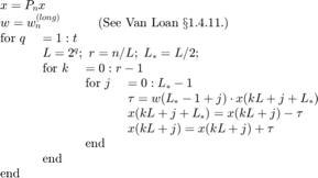 $$\begin{array}{llll}
 \multicolumn{4}{l}{x = P_nx}\\
 \multicolumn{4}{l}{w = w_n^{(long)}\mbox{\hspace*{3em}(See Van Loan \S 1.4.11.)}}\\
 \mbox{for}\ q\ & \multicolumn{3}{l}{ = 1:t}\\
 & \multicolumn{3}{l}{L=2^q;\ r=n/L;\ L_\ast=L/2;}\\
 & \mbox{for}\ k\ & \multicolumn{2}{l}{=0:r-1}\\
 & & \mbox{for}\ j\ & =0:L_\ast-1\\
 & & & \tau = w(L_\ast-1+j) \cdot x(kL+j+L_\ast)\\
 & & & x(kL+j+L_\ast) = x(kL+j) - \tau\\
 & & & x(kL+j) = x(kL+j) + \tau\\
 & & \mbox{end}\\
 & \mbox{end}\\
 \mbox{end}\\
\end{array}$$